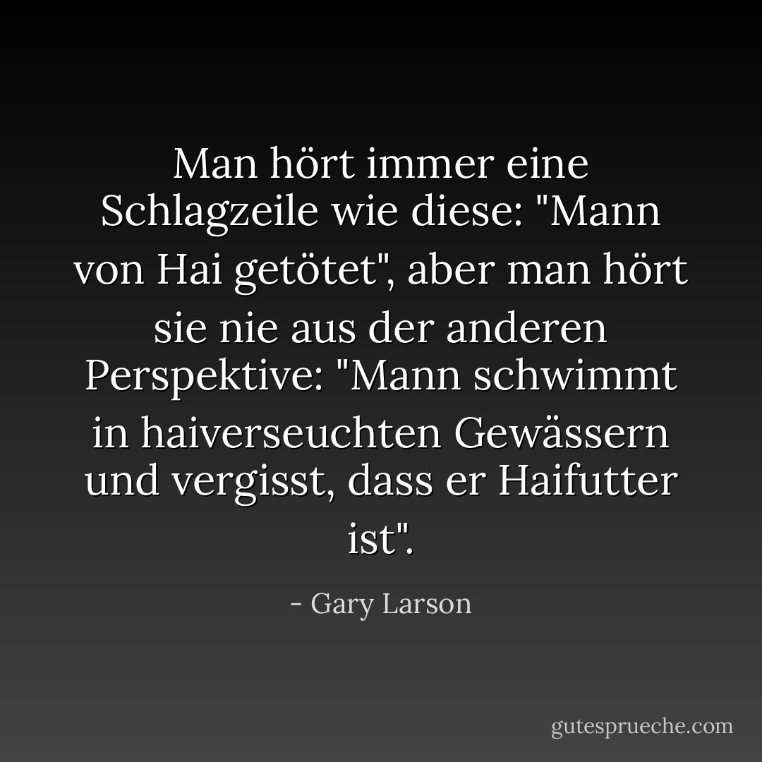 Man hört immer eine Schlagzeile wie diese: "Mann von Hai getötet", aber man hört sie nie aus der anderen Perspektive: "Mann schwimmt in haiverseuchten Gewässern und vergisst, dass er Haifutter ist". - Gary Larson<