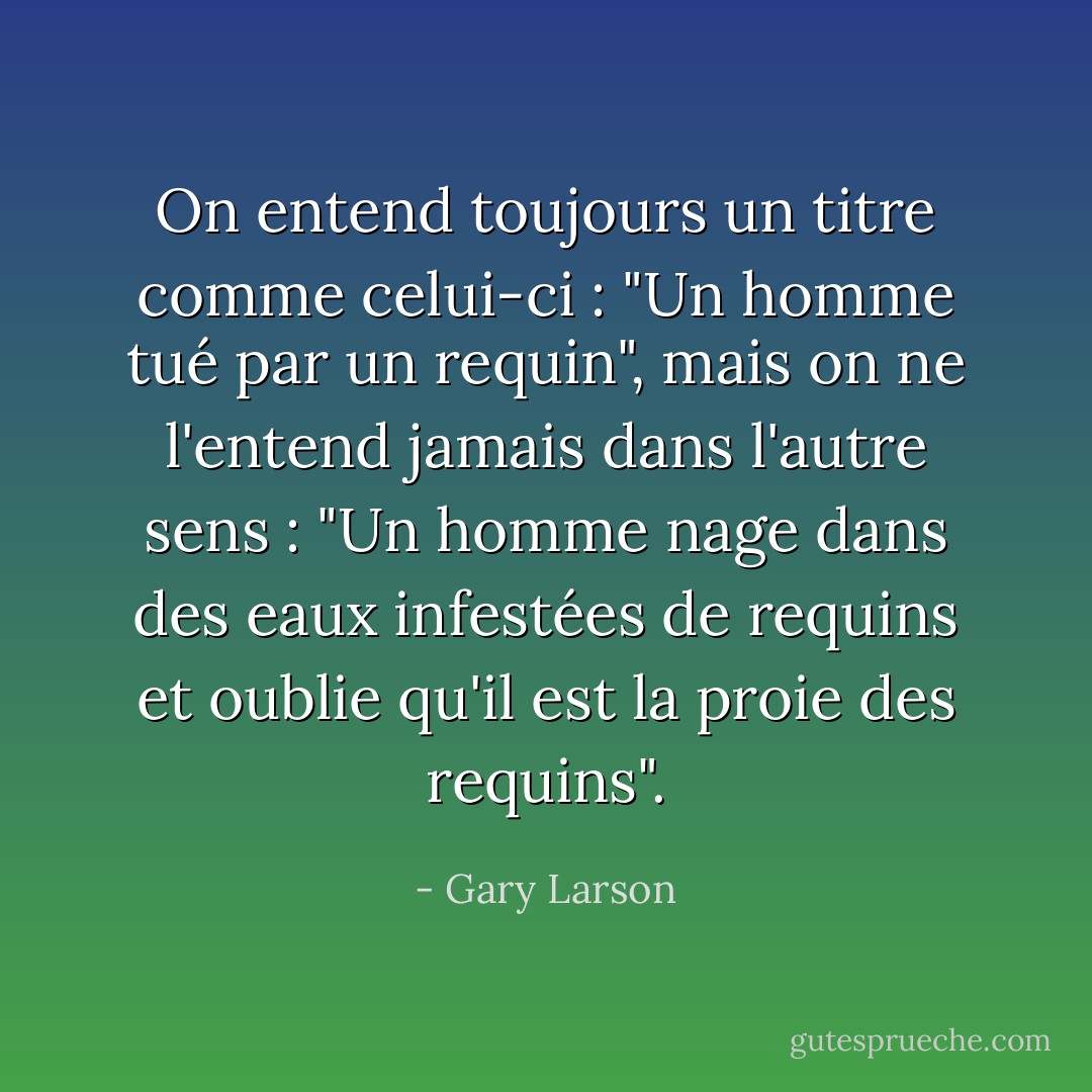 On entend toujours un titre comme celui-ci : "Un homme tué par un requin", mais on ne l'entend jamais dans l'autre sens : "Un homme nage dans des eaux infestées de requins et oublie qu'il est la proie des requins". - Gary Larson