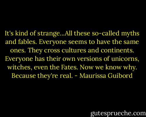 It's kind of strange...All these so-called myths and fables. Everyone seems to have the same ones. They cross cultures and continents. Everyone has their own versions of unicorns, witches, even the Fates. Now we know why. Because they're real. - Maurissa Guibord