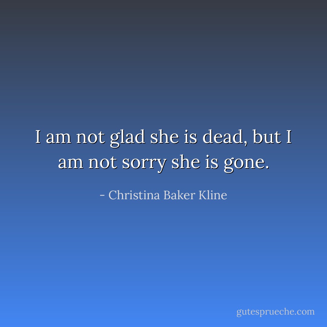 I am not glad she is dead, but I am not sorry she is gone. - Christina Baker Kline