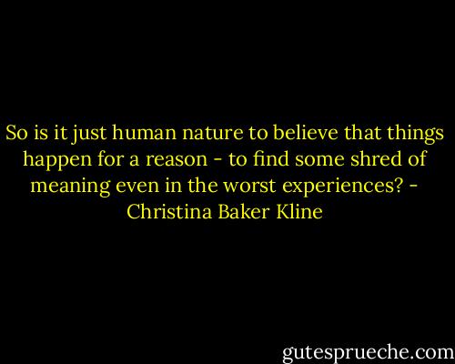 So is it just human nature to believe that things happen for a reason - to find some shred of meaning even in the worst experiences? - Christina Baker Kline