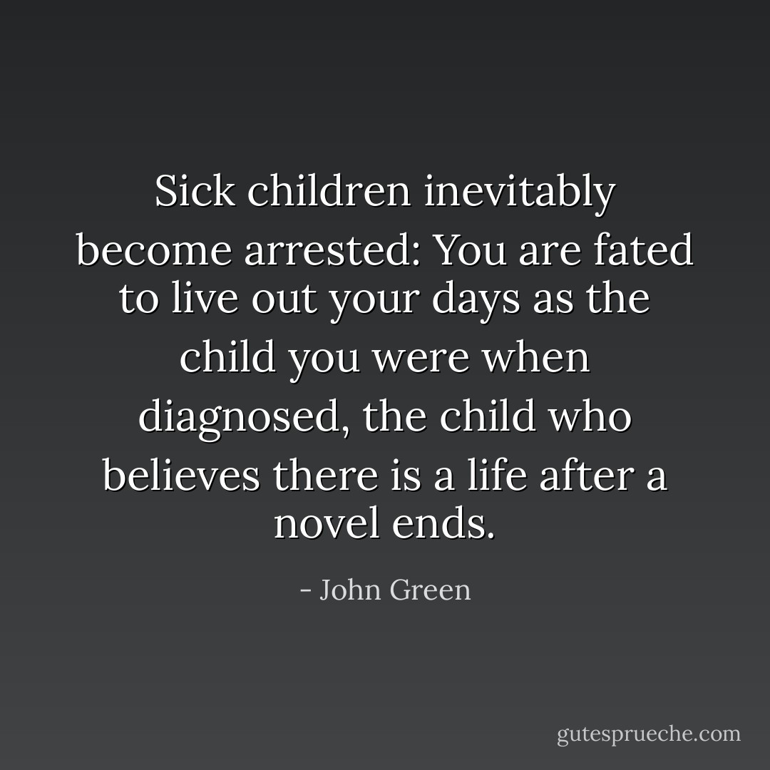 Sick children inevitably become arrested: You are fated to live out your days as the child you were when diagnosed, the child who believes there is a life after a novel ends. - John Green