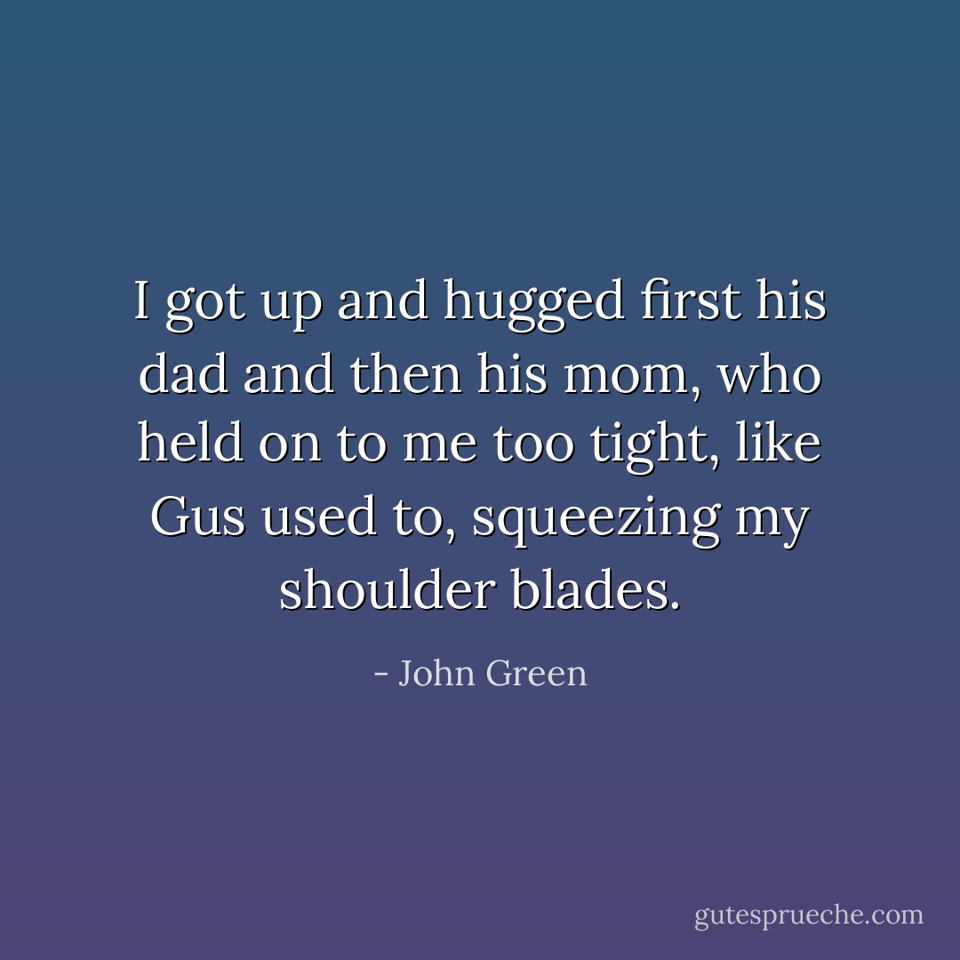 I got up and hugged first his dad and then his mom, who held on to me too tight, like Gus used to, squeezing my shoulder blades. - John Green