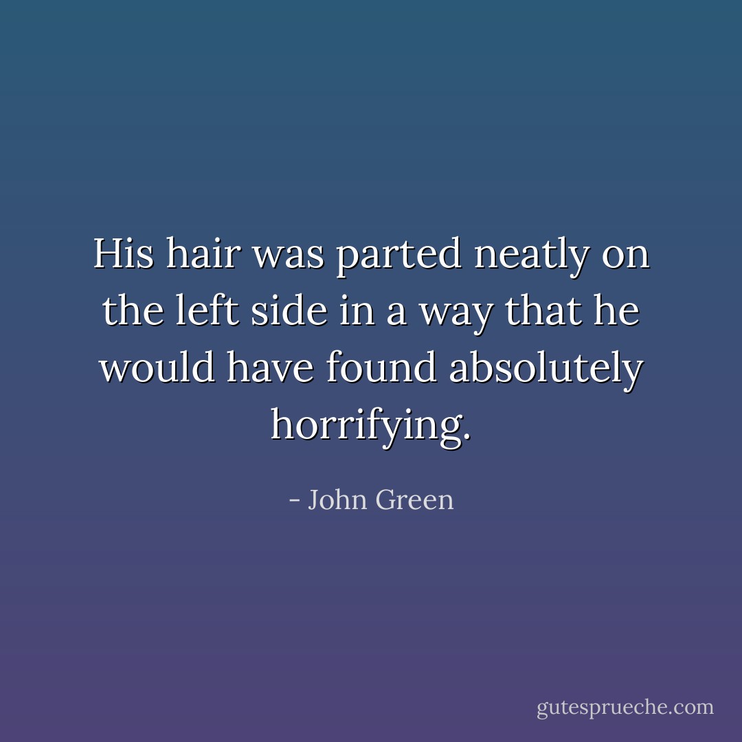 His hair was parted neatly on the left side in a way that he would have found absolutely horrifying. - John Green