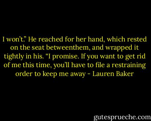 I won’t.” He reached for her hand, which rested on the seat betweenthem, and wrapped it tightly in his. “I promise. If you want to get rid of me this time, you’ll have to file a restraining order to keep me away - Lauren Baker