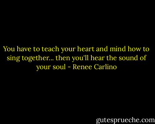 You have to teach your heart and mind how to sing together... then you'll hear the sound of your soul - Renee Carlino
