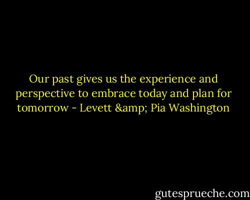 Our past gives us the experience and perspective to embrace today and plan for tomorrow - Levett & Pia Washington