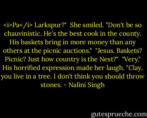 <i>Pa</i> Larkspur?"<br /><br />She smiled. "Don't be so chauvinistic. He's the best cook in the county. His baskets bring in more money than any others at the picnic auctions."<br /><br />"Jesus. Baskets? Picnic? Just how country is the Nest?"<br /><br />"Very." His horrified expression made her laugh. "Clay, you live in a tree. I don't think you should throw stones. - Nalini Singh