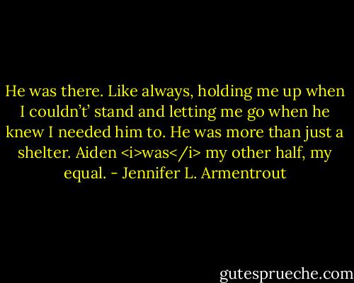 He was there. Like always, holding me up when I couldn’t’ stand and letting me go when he knew I needed him to. He was more than just a shelter. Aiden <i>was</i> my other half, my equal. - Jennifer L. Armentrout