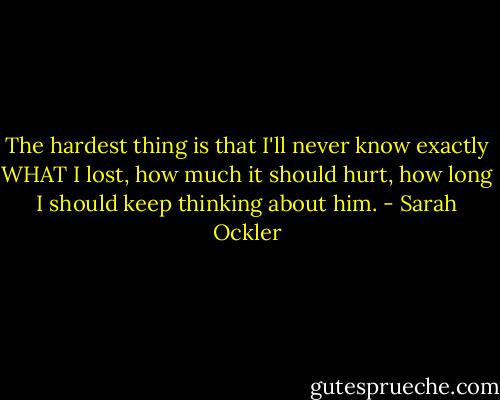 The hardest thing is that I'll never know exactly WHAT I lost, how much it should hurt, how long I should keep thinking about him. - Sarah Ockler