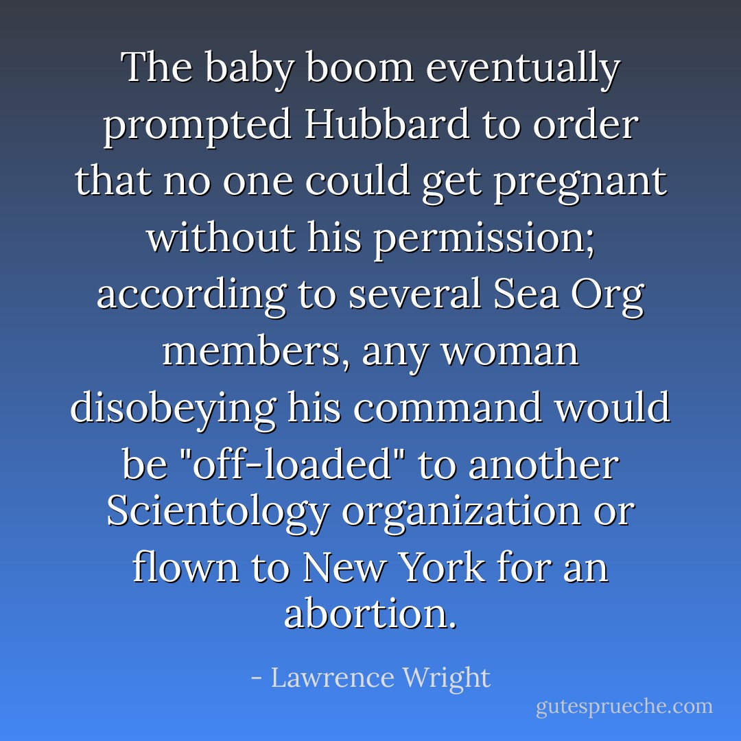 The baby boom eventually prompted Hubbard to order that no one could get pregnant without his permission; according to several Sea Org members, any woman disobeying his command would be "off-loaded" to another Scientology organization or flown to New York for an abortion. - Lawrence Wright