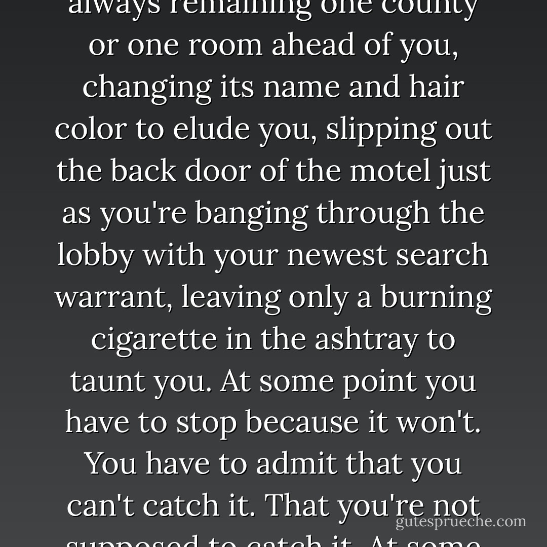 Life, if you keep chasing it so hard, will drive you to death. Time - when pursued like a bandit - will behave like one, always remaining one county or one room ahead of you, changing its name and hair color to elude you, slipping out the back door of the motel just as you're banging through the lobby with your newest search warrant, leaving only a burning cigarette in the ashtray to taunt you. At some point you have to stop because it won't. You have to admit that you can't catch it. That you're not supposed to catch it. At some point, you gotta let go and sit still and allow contentment to come to you. - Elizabeth Gilbert