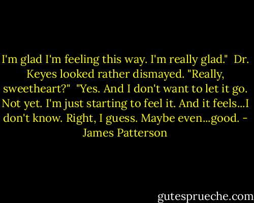 I'm glad I'm feeling this way. I'm really glad."<br /><br />Dr. Keyes looked rather dismayed. "Really, sweetheart?"<br /><br />"Yes. And I don't want to let it go. Not yet. I'm just starting to feel it. And it feels...I don't know. Right, I guess. Maybe even...good. - James Patterson