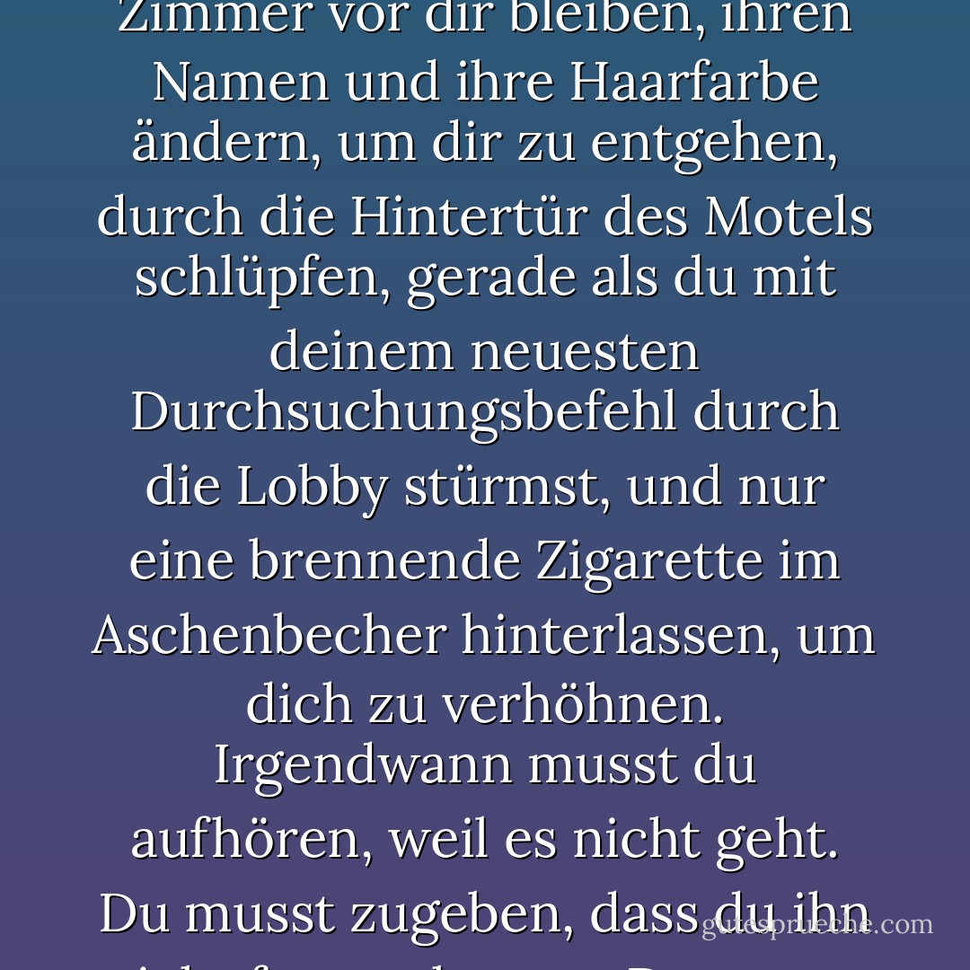 Das Leben wird dich in den Tod treiben, wenn du ihm so sehr hinterherläufst. Die Zeit - wenn sie wie ein Räuber verfolgt wird - wird sich auch wie ein solcher verhalten, immer einen Bezirk oder ein Zimmer vor dir bleiben, ihren Namen und ihre Haarfarbe ändern, um dir zu entgehen, durch die Hintertür des Motels schlüpfen, gerade als du mit deinem neuesten Durchsuchungsbefehl durch die Lobby stürmst, und nur eine brennende Zigarette im Aschenbecher hinterlassen, um dich zu verhöhnen. Irgendwann musst du aufhören, weil es nicht geht. Du musst zugeben, dass du ihn nicht fangen kannst. Dass man es nicht fangen soll. Irgendwann muss man loslassen und stillsitzen und zulassen, dass die Zufriedenheit zu einem kommt. - Elizabeth Gilbert<