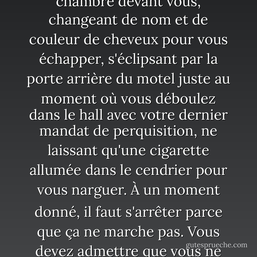 La vie, si vous continuez à la poursuivre avec acharnement, vous conduira à la mort. Le temps - lorsqu'il est poursuivi comme un bandit - se comportera comme tel, restant toujours un comté ou une chambre devant vous, changeant de nom et de couleur de cheveux pour vous échapper, s'éclipsant par la porte arrière du motel juste au moment où vous déboulez dans le hall avec votre dernier mandat de perquisition, ne laissant qu'une cigarette allumée dans le cendrier pour vous narguer. À un moment donné, il faut s'arrêter parce que ça ne marche pas. Vous devez admettre que vous ne pouvez pas l'attraper. Que vous n'êtes pas censé l'attraper. À un moment donné, il faut lâcher prise, s'asseoir tranquillement et laisser le contentement venir à soi. - Elizabeth Gilbert
