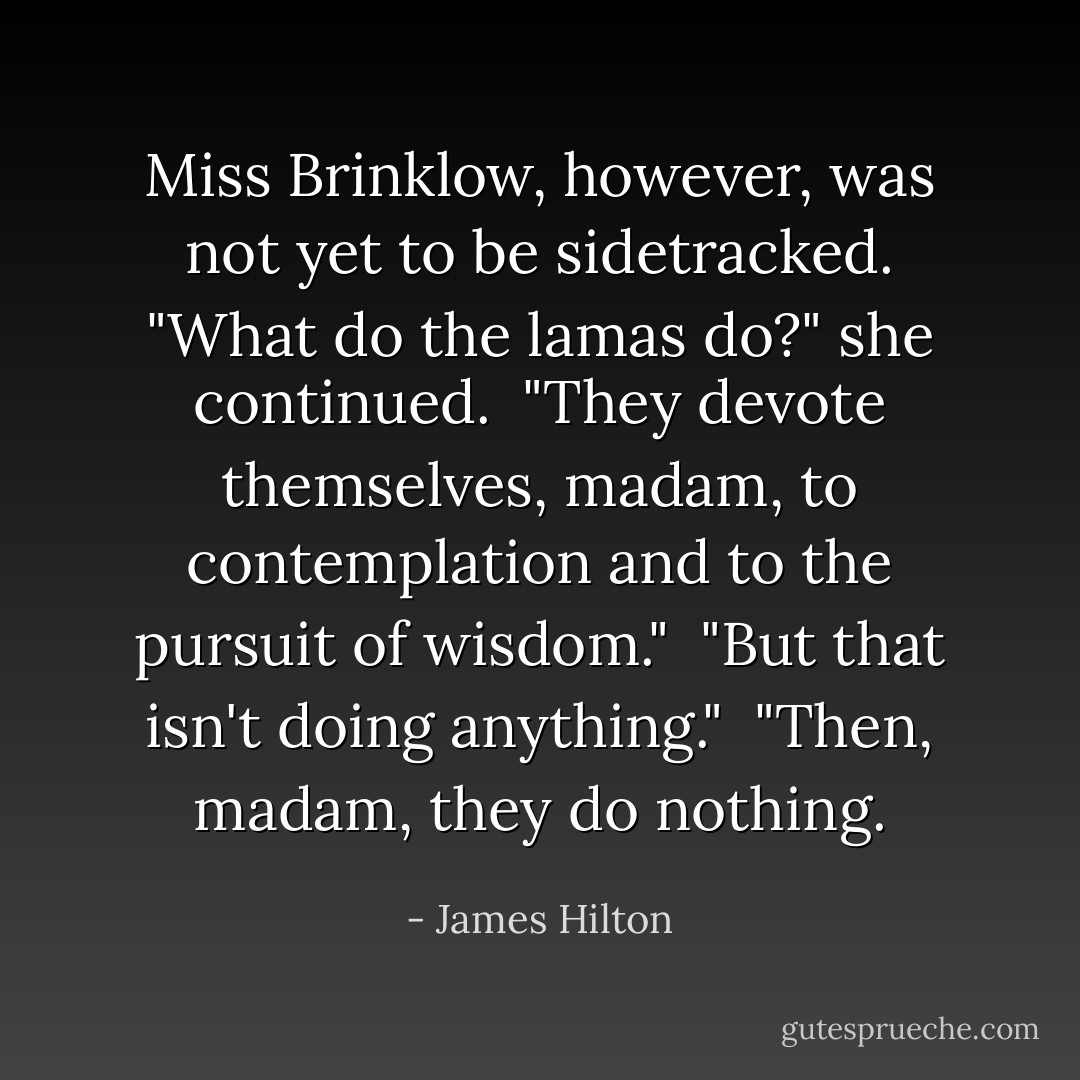 Miss Brinklow, however, was not yet to be sidetracked. "What do the lamas do?" she continued.<br /><br />"They devote themselves, madam, to contemplation and to the pursuit of wisdom."<br /><br />"But that isn't doing anything."<br /><br />"Then, madam, they do nothing. - James Hilton