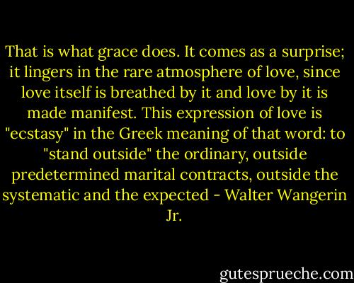 That is what grace does. It comes as a surprise; it lingers in the rare atmosphere of love, since love itself is breathed by it and love by it is made manifest. This expression of love is "ecstasy" in the Greek meaning of that word: to "stand outside" the ordinary, outside predetermined marital contracts, outside the systematic and the expected - Walter Wangerin Jr.