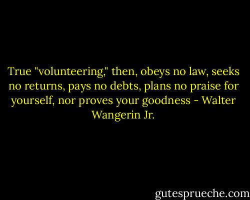 True "volunteering," then, obeys no law, seeks no returns, pays no debts, plans no praise for yourself, nor proves your goodness - Walter Wangerin Jr.
