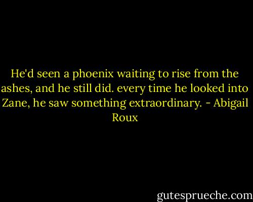 He'd seen a phoenix waiting to rise from the ashes, and he still did. every time he looked into Zane, he saw something extraordinary. - Abigail Roux