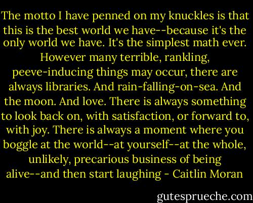 The motto I have penned on my knuckles is that this is the best world we have--because it's the only world we have. It's the simplest math ever. However many terrible, rankling, peeve-inducing things may occur, there are always libraries. And rain-falling-on-sea. And the moon. And love. There is always something to look back on, with satisfaction, or forward to, with joy. There is always a moment where you boggle at the world--at yourself--at the whole, unlikely, precarious business of being alive--and then start laughing - Caitlin Moran