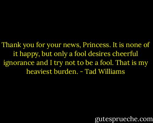 Thank you for your news, Princess. It is none of it happy, but only a fool desires cheerful ignorance and I try not to be a fool. That is my heaviest burden. - Tad Williams