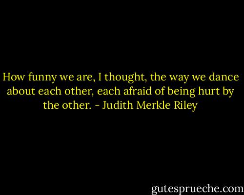 How funny we are, I thought, the way we dance about each other, each afraid of being hurt by the other. - Judith Merkle Riley