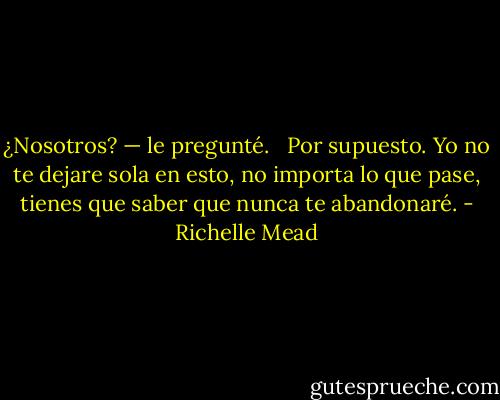 ¿Nosotros? — le pregunté.<br /><br /> Por supuesto. Yo no te dejare sola en esto, no importa lo que pase, tienes que saber que nunca te abandonaré. - Richelle Mead