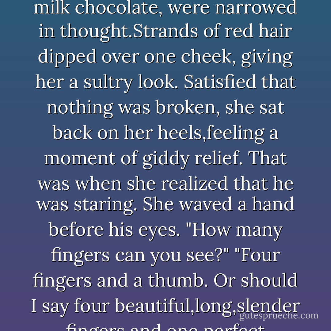When the bullhorn signaled that he'd met the qualifying time,he struggled to gather his wits,waiting until Devil was right alongside the gate before he freed his hand,cutting himself loose. He flew through the air and over the corral fence,landing in the dirt at Marilee Trainor's feet.<br />"My God! Don't move." She was beside him in the blink of an eye,kneeling in the dirt,probing for broken bones.<br />Wyatt lay perfectly still,enjoying the feel of those clever, practiced hands moving over him.When she moved from his legs to his torso and arms,he opened his eyes to narrow slits and watched her from beneath lowered lids.<br />She was the perfect combination of beauty and brains.He could see the wheels turning as she did a thorough exam.Even her brow,furrowed in concentration,couldn't mar that flawless complexion. Her eyes, the color of the palest milk chocolate, were narrowed in thought.Strands of red hair dipped over one cheek, giving her a sultry look.<br />Satisfied that nothing was broken, she sat back on her heels,feeling a moment of giddy relief. That was when she realized that he was staring.<br />She waved a hand before his eyes. "How many fingers can you see?"<br />"Four fingers and a thumb. Or should I say four beautiful,long,slender fingers and one perfect thumb,connected to one perfect arm of one perfectly gorgeous female? And,I'm happy to add,there's no ring on the third finger of that hand."<br />She caught the smug little grin on his lips. Her tone hardened. "I get it. A showboat.I should have known.I don't have time to waste on some silver-tongued actor."<br />"Why,thank you.I had no idea you'd examined my tongue.Mind if I examine yours?"<br />She started to stand,but his hand shot out,catching her by the wrist. "Sorry.That was really cheesy, but I couldn't resist teasing you."<br />His tone altered,deepened,just enough to have her glancing over to see if he was still teasing.<br />He met her look. "Are you always this serious?"<br />Despite his apology,she wasn't about to let him off the hook,or change her mind about him. - R.C. Ryan