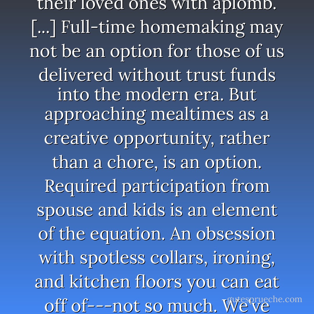 Cooking without remuneration" and "slaving over a hot stove" are activities separated mostly by a frame of mind. The distinction is crucial. Career women in many countries still routinely apply passion to their cooking, heading straight from work to the market to search out the freshest ingredients, feeding their loved ones with aplomb. [...] Full-time homemaking may not be an option for those of us delivered without trust funds into the modern era. But approaching mealtimes as a creative opportunity, rather than a chore, is an option. Required participation from spouse and kids is an element of the equation. An obsession with spotless collars, ironing, and kitchen floors you can eat off of---not so much. We've earned the right to forget about stupefying household busywork. But kitchens where food is cooked and eaten, those were really a good idea. We threw that baby out with the bathwater. It may be advisable to grab her by her slippery foot and haul her back in here before it's too late. - Barbara Kingsolver