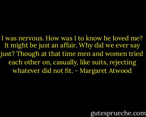 I was nervous. How was I to know he loved me? It might be just an affair. Why did we ever say just? Though at that time men and women tried each other on, casually, like suits, rejecting whatever did not fit. - Margaret Atwood