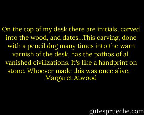 On the top of my desk there are initials, carved into the wood, and dates...This carving, done with a pencil dug many times into the warn varnish of the desk, has the pathos of all vanished civilizations. It's like a handprint on stone. Whoever made this was once alive. - Margaret Atwood
