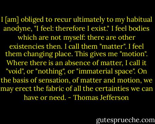I [am] obliged to recur ultimately to my habitual anodyne, "I feel: therefore I exist." I feel bodies which are not myself: there are other existencies then. I call them "matter". I feel them changing place. This gives me "motion". Where there is an absence of matter, I call it "void", or "nothing", or "immaterial space". On the basis of sensation, of matter and motion, we may erect the fabric of all the certainties we can have or need. - Thomas Jefferson
