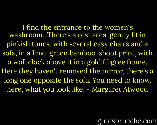 I find the entrance to the women's washroom...There's a rest area, gently lit in pinkish tones, with several easy chairs and a sofa, in a lime-green bamboo-shoot print, with a wall clock above it in a gold filigree frame. Here they haven't removed the mirror, there's a long one opposite the sofa. You need to know, here, what you look like. - Margaret Atwood