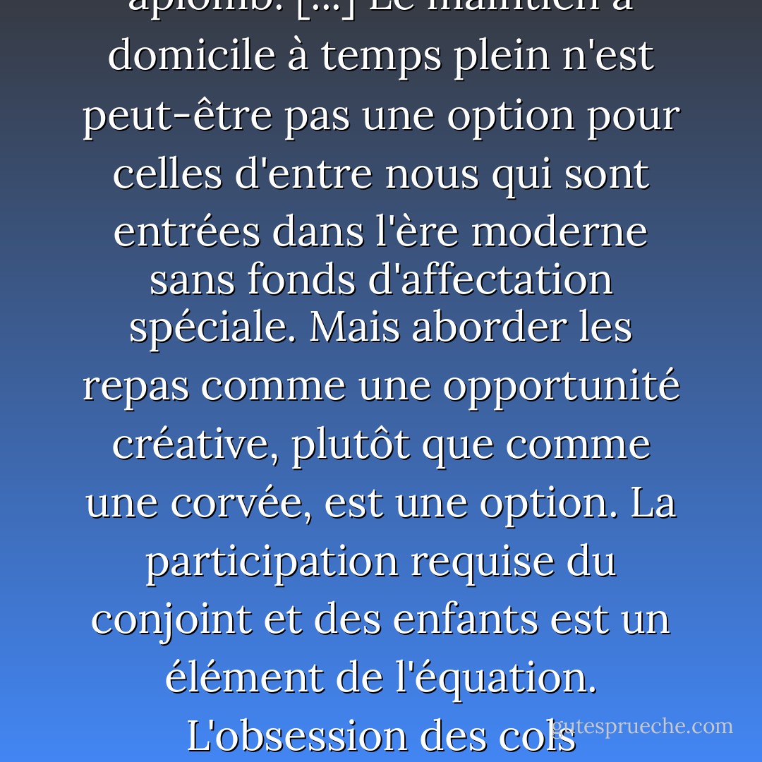 Cuisiner sans rémunération" et "s'échiner devant un fourneau chaud" sont des activités qui se distinguent principalement par un état d'esprit. La distinction est cruciale. Dans de nombreux pays, les femmes exerçant une activité professionnelle mettent encore régulièrement leur passion au service de la cuisine, se rendant directement du travail au marché à la recherche des ingrédients les plus frais, et nourrissant leurs proches avec aplomb. [...] Le maintien à domicile à temps plein n'est peut-être pas une option pour celles d'entre nous qui sont entrées dans l'ère moderne sans fonds d'affectation spéciale. Mais aborder les repas comme une opportunité créative, plutôt que comme une corvée, est une option. La participation requise du conjoint et des enfants est un élément de l'équation. L'obsession des cols impeccables, du repassage et des planchers de cuisine sur lesquels on peut manger, pas tant que ça. Nous avons gagné le droit d'oublier les tâches ménagères stupéfiantes. Mais les cuisines où l'on cuisine et où l'on mange, c'était vraiment une bonne idée. Nous avons jeté le bébé avec l'eau du bain. Il serait peut-être bon de l'attraper par son pied glissant et de la ramener ici avant qu'il ne soit trop tard. - Barbara Kingsolver