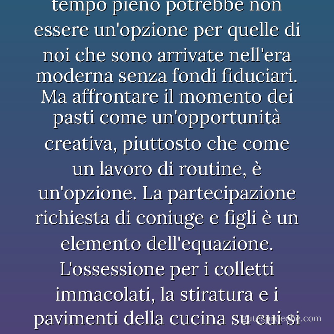 Cucinare senza compenso" e "sgobbare ai fornelli" sono attività separate principalmente da uno stato d'animo. La distinzione è fondamentale. In molti Paesi le donne in carriera si dedicano ancora con passione alla cucina, andando direttamente dal lavoro al mercato a cercare gli ingredienti più freschi e nutrendo i loro cari con grande abilità. [...] Il lavoro casalingo a tempo pieno potrebbe non essere un'opzione per quelle di noi che sono arrivate nell'era moderna senza fondi fiduciari. Ma affrontare il momento dei pasti come un'opportunità creativa, piuttosto che come un lavoro di routine, è un'opzione. La partecipazione richiesta di coniuge e figli è un elemento dell'equazione. L'ossessione per i colletti immacolati, la stiratura e i pavimenti della cucina su cui si può mangiare... non tanto. Ci siamo guadagnati il diritto di dimenticare le stupefacenti incombenze domestiche. Ma le cucine dove si cucina e si mangia, quelle sì che erano una buona idea. Abbiamo buttato via il bambino con l'acqua sporca. Forse è il caso di prenderla per il piede scivoloso e riportarla qui prima che sia troppo tardi. - Barbara Kingsolver