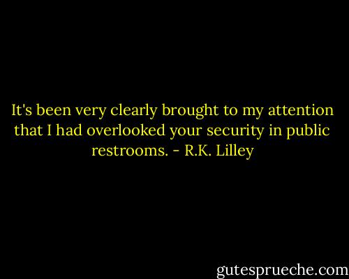 It's been very clearly brought to my attention that I had overlooked your security in public restrooms. - R.K. Lilley