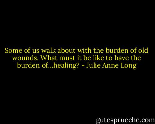 Some of us walk about with the burden of old wounds. What must it be like to have the burden of…healing? - Julie Anne Long