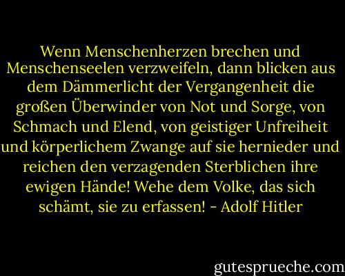 Wenn Menschenherzen brechen und Menschenseelen verzweifeln, dann blicken aus dem Dämmerlicht der Vergangenheit die großen Überwinder von Not und Sorge, von Schmach und Elend, von geistiger Unfreiheit und körperlichem Zwange auf sie hernieder und reichen den verzagenden Sterblichen ihre ewigen Hände!<br />Wehe dem Volke, das sich schämt, sie zu erfassen! - Adolf Hitler