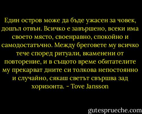 Един остров може да бъде ужасен за човек, дошъл отвън. Всичко е завършено, всеки има своето място, своенравно, спокойно и самодостатъчно. Между бреговете му всичко тече според ритуали, вкаменени от повторение, и в същото време обитателите му прекарват дните си толкова непостоянно и случайно, сякаш светът свършва зад хоризонта. - Tove Jansson