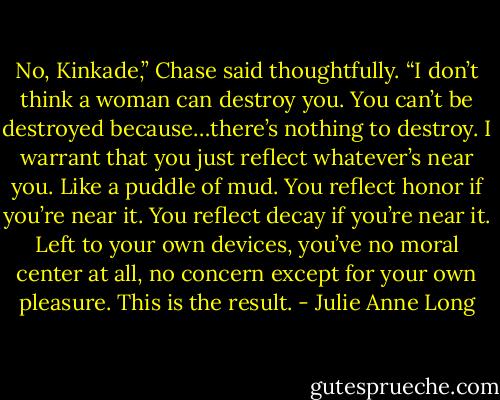No, Kinkade,” Chase said thoughtfully. “I don’t think a woman can destroy you. You can’t be destroyed because…there’s nothing to destroy. I warrant that you just reflect whatever’s near you. Like a puddle of mud. You reflect honor if you’re near it. You reflect decay if you’re near it. Left to your own devices, you’ve no moral center at all, no concern except for your own pleasure. This is the result. - Julie Anne Long