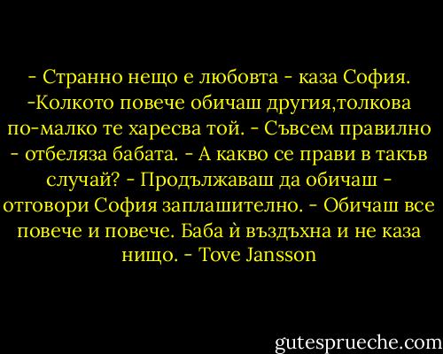 - Странно нещо е любовта - каза София. -Колкото повече обичаш другия,толкова по-малко те харесва той.<br />- Съвсем правилно - отбеляза бабата. - А какво се прави в такъв случай?<br />- Продължаваш да обичаш - отговори София заплашително. - Обичаш все повече и повече.<br />Баба ѝ въздъхна и не каза нищо. - Tove Jansson