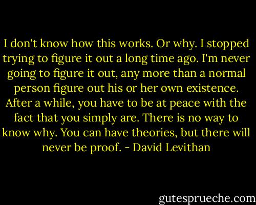 I don't know how this works. Or why. I stopped trying to figure it out a long time ago. I'm never going to figure it out, any more than a normal person figure out his or her own existence. After a while, you have to be at peace with the fact that you simply are. There is no way to know why. You can have theories, but there will never be proof. - David Levithan