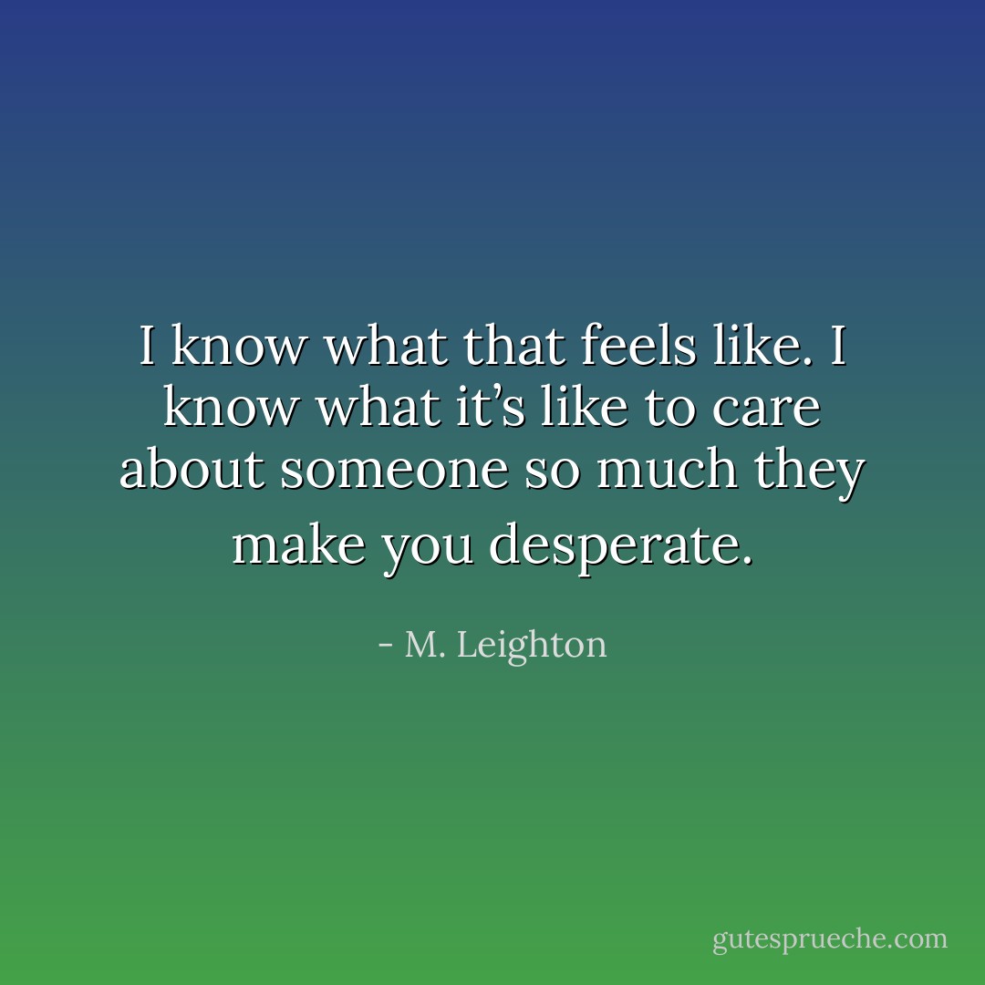I know what that feels like. I know what it’s like to care about someone so much they make you desperate. - M. Leighton