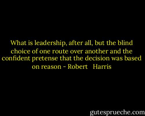 What is leadership, after all, but the blind choice of one route over another and the confident pretense that the decision was based on reason - Robert   Harris
