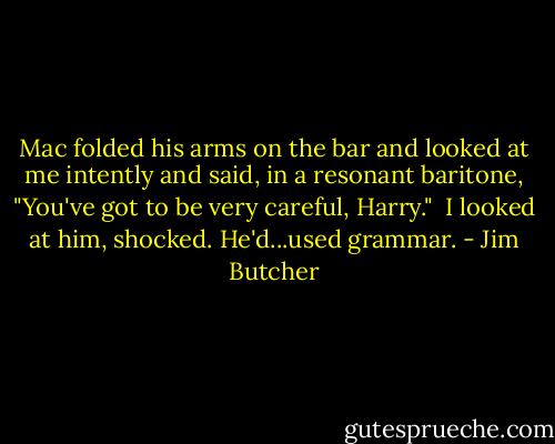 Mac folded his arms on the bar and looked at me intently and said, in a resonant baritone, "You've got to be very careful, Harry."<br /><br />I looked at him, shocked. He'd...used grammar. - Jim Butcher