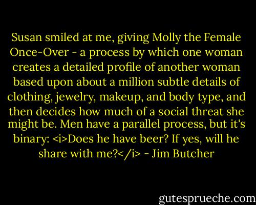 Susan smiled at me, giving Molly the Female Once-Over - a process by which one woman creates a detailed profile of another woman based upon about a million subtle details of clothing, jewelry, makeup, and body type, and then decides how much of a social threat she might be. Men have a parallel process, but it's binary: <i>Does he have beer? If yes, will he share with me?</i> - Jim Butcher