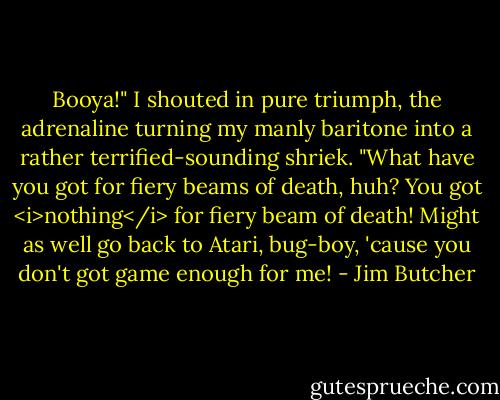 Booya!" I shouted in pure triumph, the adrenaline turning my manly baritone into a rather terrified-sounding shriek. "What have you got for fiery beams of death, huh? You got <i>nothing</i> for fiery beam of death! Might as well go back to Atari, bug-boy, 'cause you don't got game enough for me! - Jim Butcher
