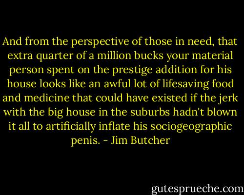 And from the perspective of those in need, that extra quarter of a million bucks your material person spent on the prestige addition for his house looks like an awful lot of lifesaving food and medicine that could have existed if the jerk with the big house in the suburbs hadn't blown it all to artificially inflate his sociogeographic penis. - Jim Butcher