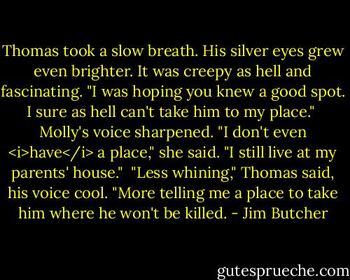 Thomas took a slow breath. His silver eyes grew even brighter. It was creepy as hell and fascinating. "I was hoping you knew a good spot. I sure as hell can't take him to my place."<br /><br />Molly's voice sharpened. "I don't even <i>have</i> a place," she said. "I still live at my parents' house."<br /><br />"Less whining," Thomas said, his voice cool. "More telling me a place to take him where he won't be killed. - Jim Butcher