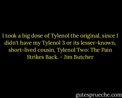 I took a big dose of Tylenol the original, since I didn't have my Tylenol 3 or its lesser-known, short-lived cousin, Tylenol Two: The Pain Strikes Back. - Jim Butcher